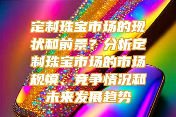 定制珠宝市场的现状和前景？分析定制珠宝市场的市场规模、竞争情况和未来发展趋势