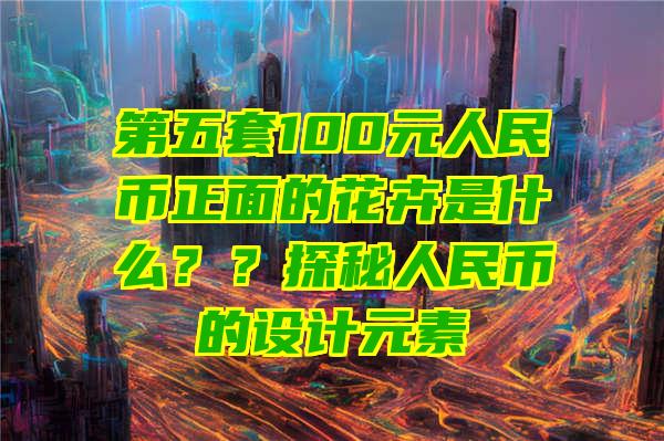 第五套100元人民币正面的花卉是什么？？探秘人民币的设计元素