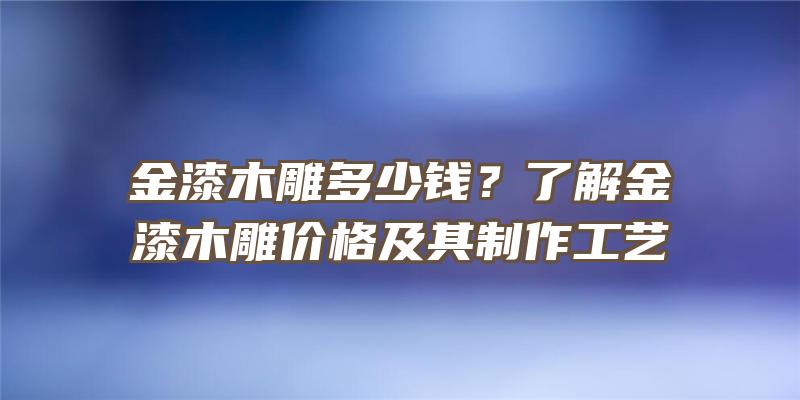 金漆木雕多少钱？了解金漆木雕价格及其制作工艺