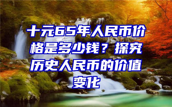 十元65年人民币价格是多少钱？探究历史人民币的价值变化