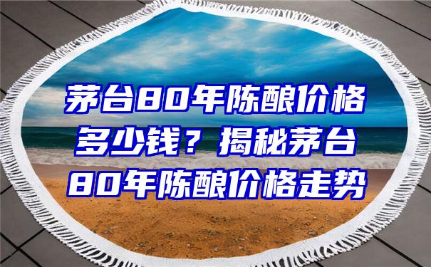 茅台80年陈酿价格多少钱？揭秘茅台80年陈酿价格走势