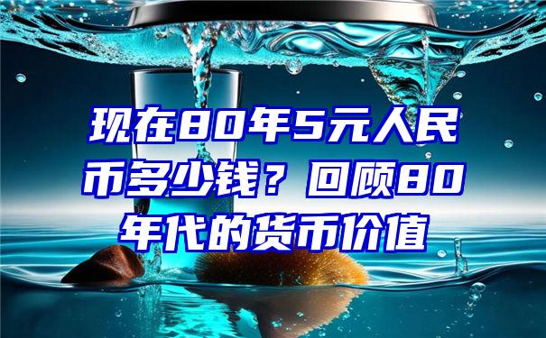 现在80年5元人民币多少钱？回顾80年代的货币价值