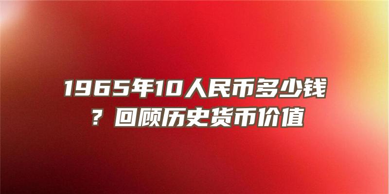 1965年10人民币多少钱？回顾历史货币价值