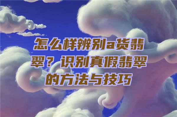 怎么样辨别a货翡翠？识别真假翡翠的方法与技巧