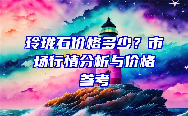 玲珑石价格多少？市场行情分析与价格参考