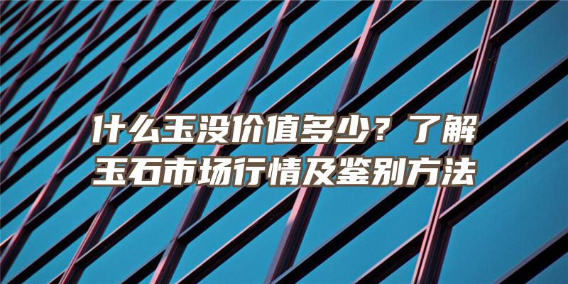 什么玉没价值多少？了解玉石市场行情及鉴别方法