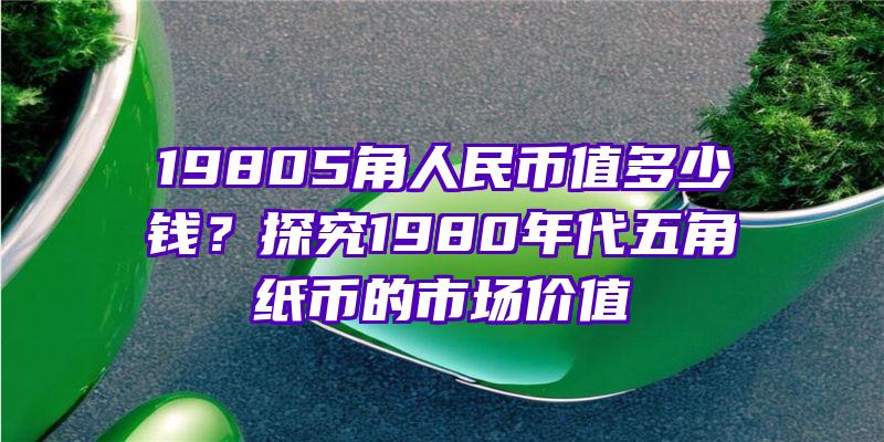 19805角人民币值多少钱？探究1980年代五角纸币的市场价值