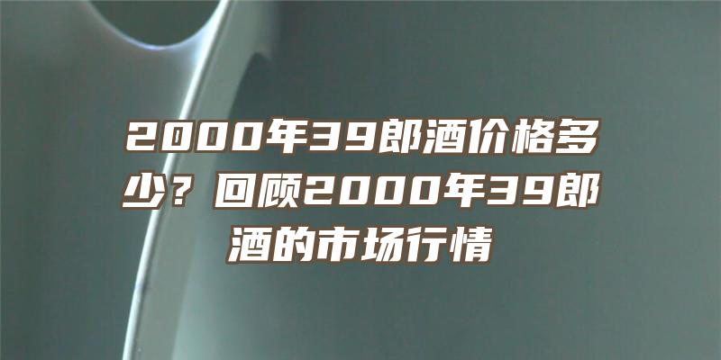 2000年39郎酒价格多少？回顾2000年39郎酒的市场行情