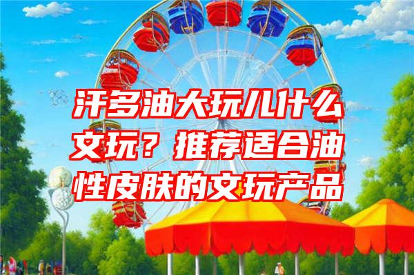 汗多油大玩儿什么文玩？推荐适合油性皮肤的文玩产品