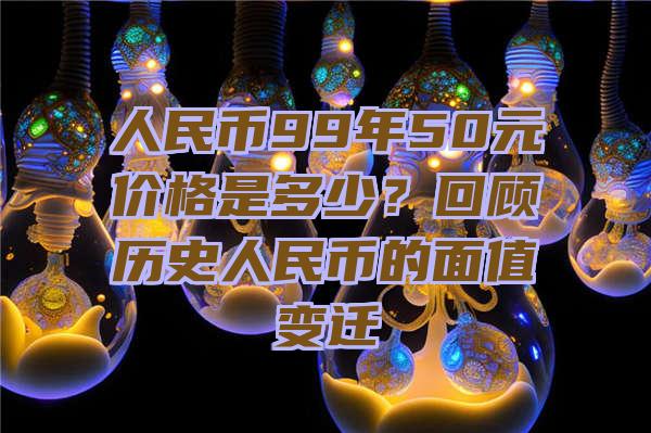 人民币99年50元价格是多少？回顾历史人民币的面值变迁