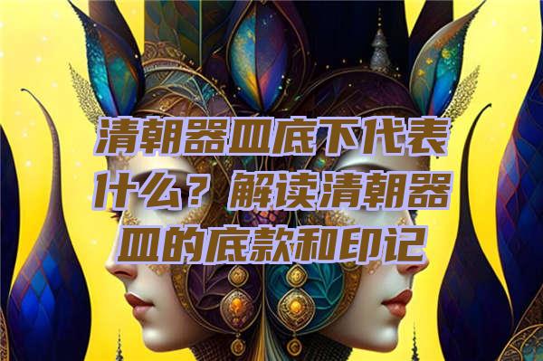 清朝器皿底下代表什么？解读清朝器皿的底款和印记