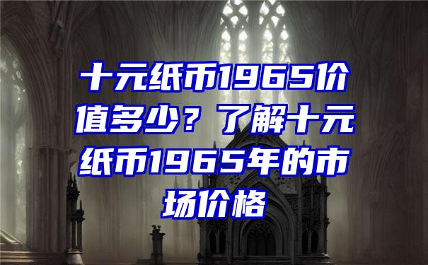 十元纸币1965价值多少？了解十元纸币1965年的市场价格