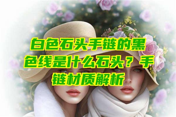 白色石头手链的黑色线是什么石头？手链材质解析