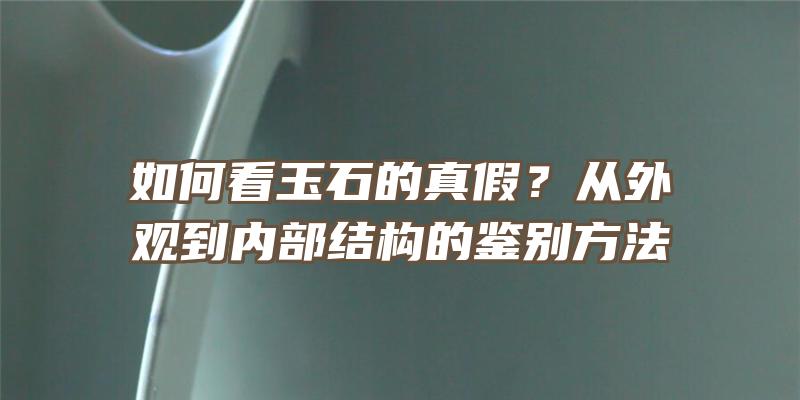 如何看玉石的真假？从外观到内部结构的鉴别方法