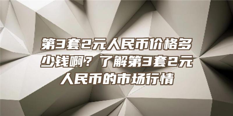 第3套2元人民币价格多少钱啊？了解第3套2元人民币的市场行情