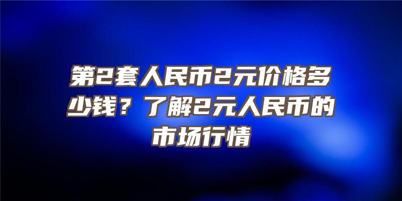 第2套人民币2元价格多少钱？了解2元人民币的市场行情