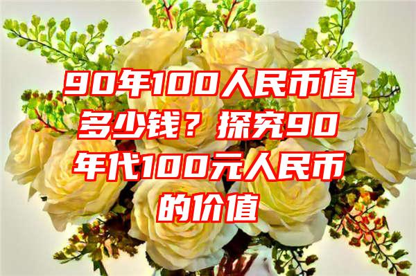 90年100人民币值多少钱？探究90年代100元人民币的价值