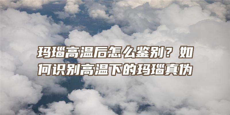 玛瑙高温后怎么鉴别？如何识别高温下的玛瑙真伪