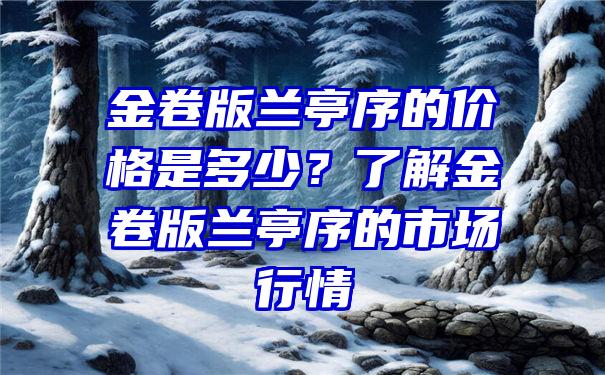 金卷版兰亭序的价格是多少？了解金卷版兰亭序的市场行情