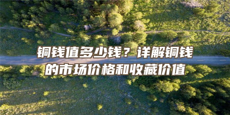 铜钱值多少钱？详解铜钱的市场价格和收藏价值