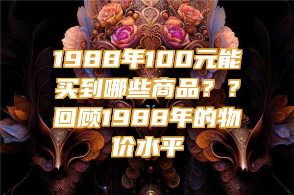 1988年100元能买到哪些商品？？回顾1988年的物价水平