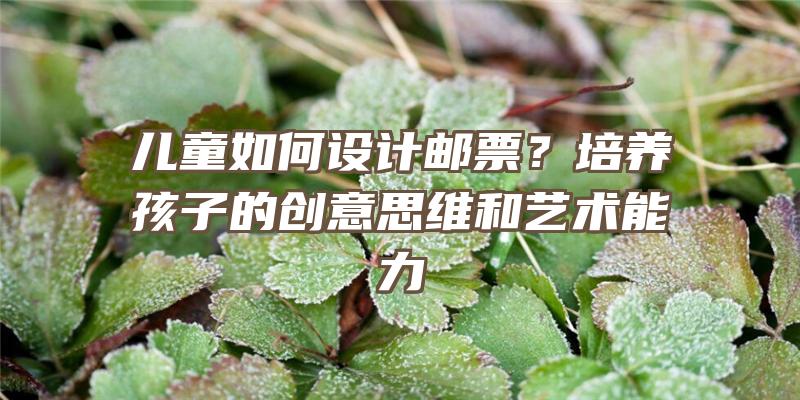 儿童如何设计邮票？培养孩子的创意思维和艺术能力