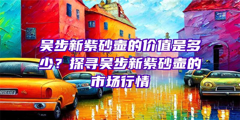 吴步新紫砂壶的价值是多少？探寻吴步新紫砂壶的市场行情