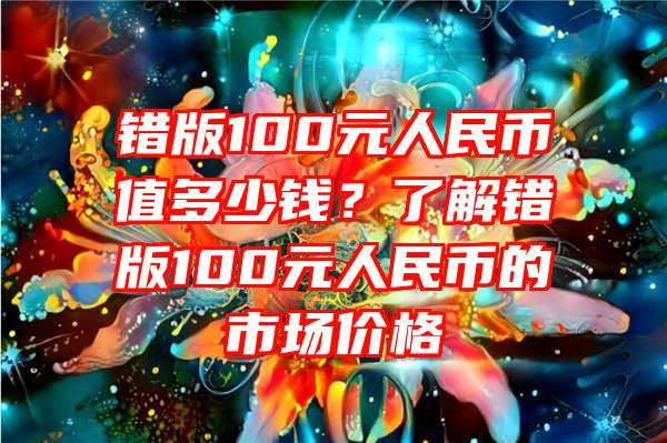 错版100元人民币值多少钱？了解错版100元人民币的市场价格