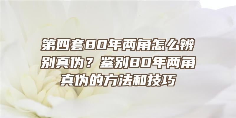 第四套80年两角怎么辨别真伪？鉴别80年两角真伪的方法和技巧