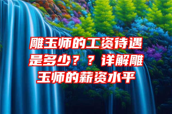 雕玉师的工资待遇是多少？？详解雕玉师的薪资水平