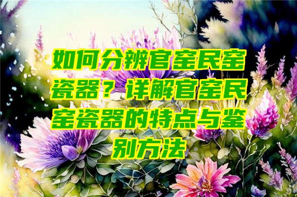 如何分辨官窑民窑瓷器？详解官窑民窑瓷器的特点与鉴别方法