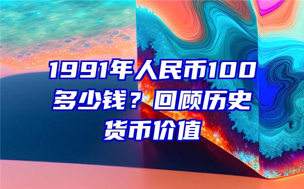 1991年人民币100多少钱？回顾历史货币价值