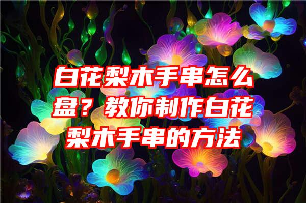 白花梨木手串怎么盘？教你制作白花梨木手串的方法