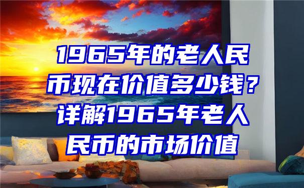 1965年的老人民币现在价值多少钱？详解1965年老人民币的市场价值