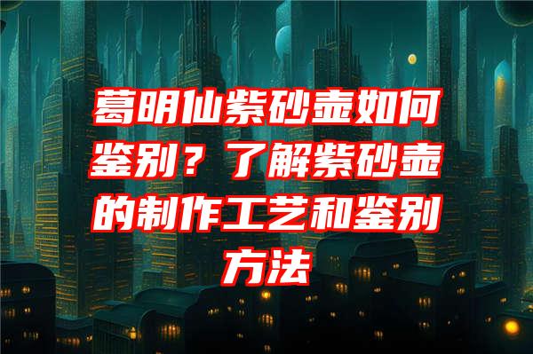 葛明仙紫砂壶如何鉴别？了解紫砂壶的制作工艺和鉴别方法