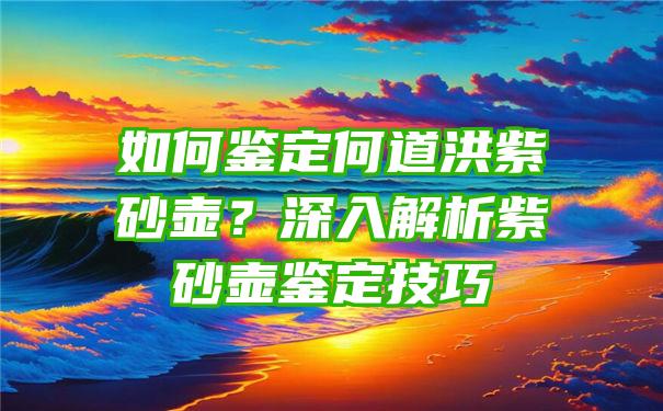 如何鉴定何道洪紫砂壶？深入解析紫砂壶鉴定技巧