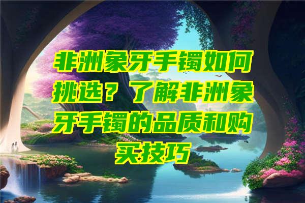 非洲象牙手镯如何挑选？了解非洲象牙手镯的品质和购买技巧