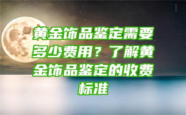 黄金饰品鉴定需要多少费用？了解黄金饰品鉴定的收费标准