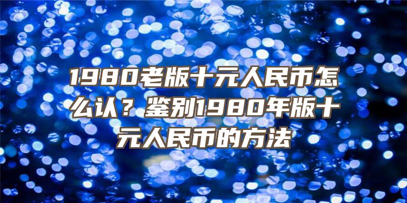 1980老版十元人民币怎么认？鉴别1980年版十元人民币的方法