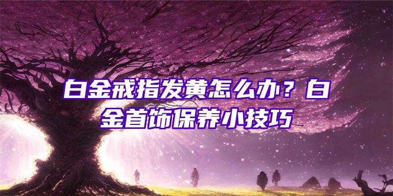 白金戒指发黄怎么办？白金首饰保养小技巧