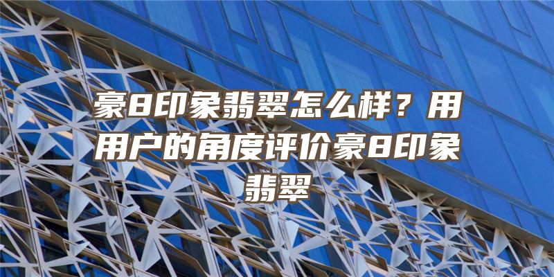 豪8印象翡翠怎么样？用用户的角度评价豪8印象翡翠