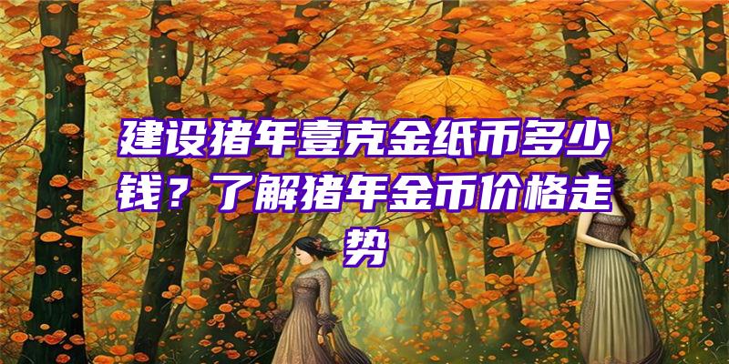 建设猪年壹克金纸币多少钱？了解猪年金币价格走势