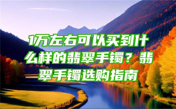 1万左右可以买到什么样的翡翠手镯？翡翠手镯选购指南