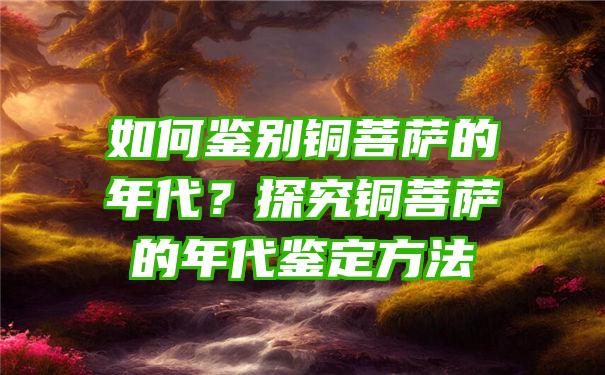 如何鉴别铜的年代？探究铜的年代鉴定方法