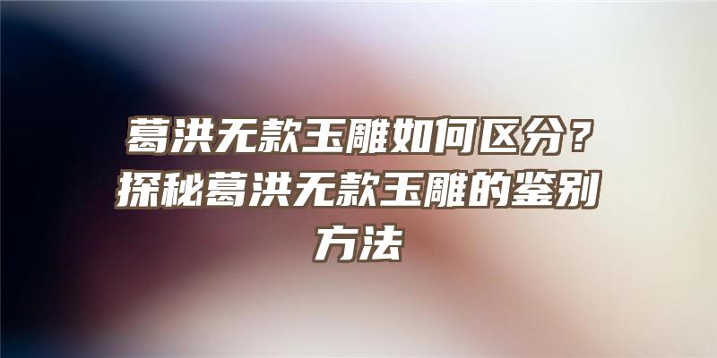 葛洪无款玉雕如何区分？探秘葛洪无款玉雕的鉴别方法