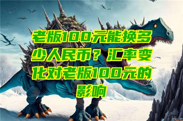 老版100元能换多少人民币？汇率变化对老版100元的影响