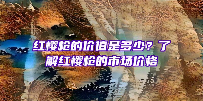 红樱枪的价值是多少？了解红樱枪的市场价格