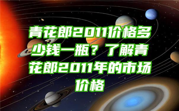 青花郎2011价格多少钱一瓶？了解青花郎2011年的市场价格