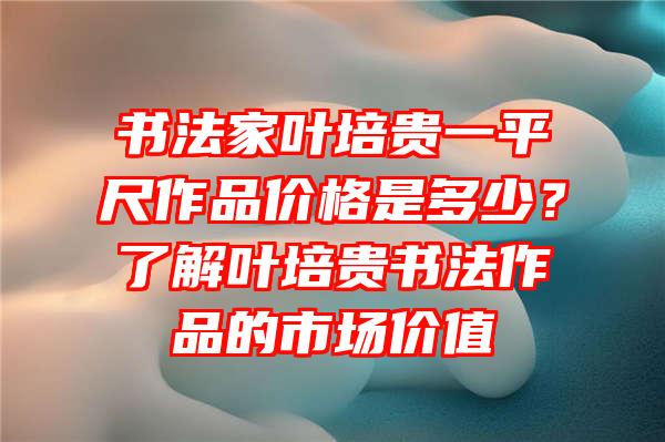 书法家叶培贵一平尺作品价格是多少？了解叶培贵书法作品的市场价值