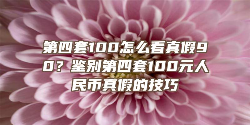 第四套100怎么看真假90？鉴别第四套100元人民币真假的技巧